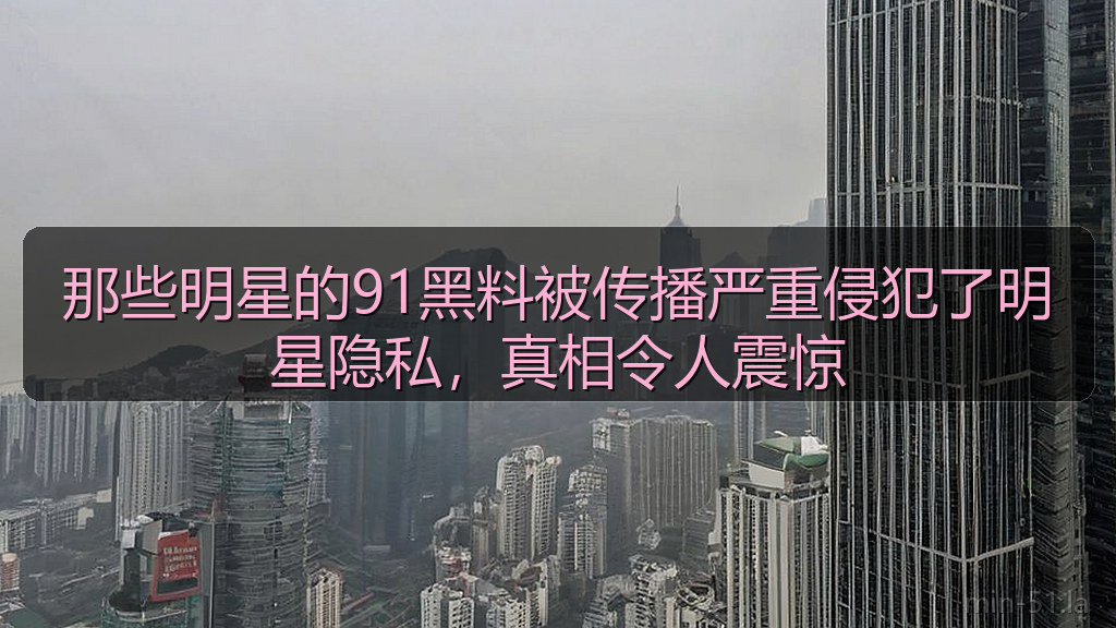 那些明星的91黑料被传播严重侵犯了明星隐私，真相令人震惊